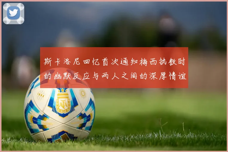 斯卡洛尼回忆首次通知梅西执教时的幽默反应与两人之间的深厚情谊