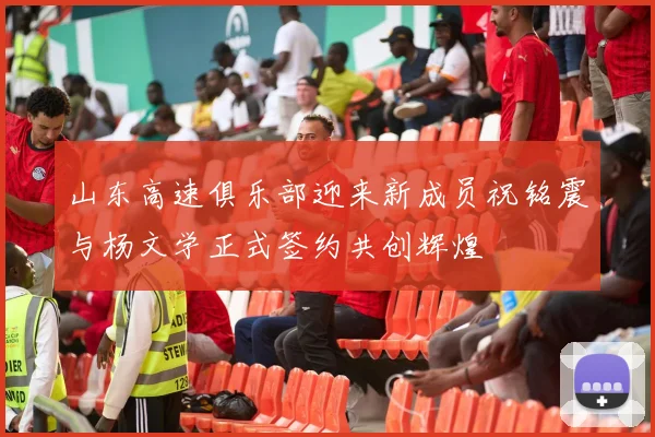 山东高速俱乐部迎来新成员祝铭震与杨文学正式签约共创辉煌