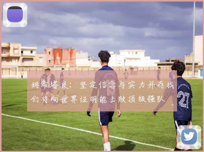 姆希塔良：坚定信念与实力并存我们将向世界证明能击败顶级强队