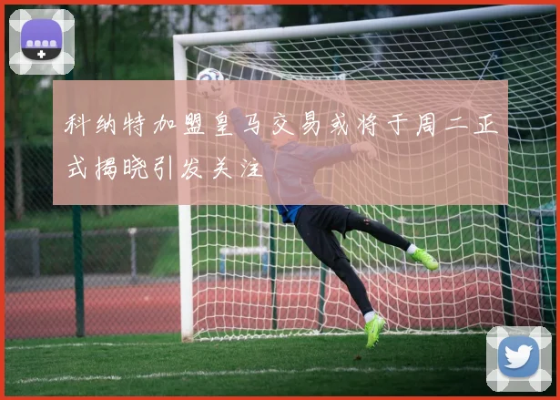 科纳特加盟皇马交易或将于周二正式揭晓引发关注