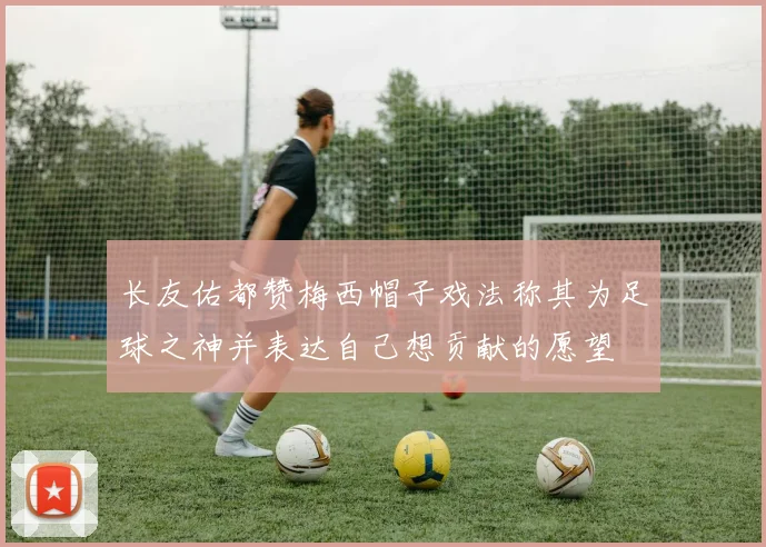 长友佑都赞梅西帽子戏法称其为足球之神并表达自己想贡献的愿望