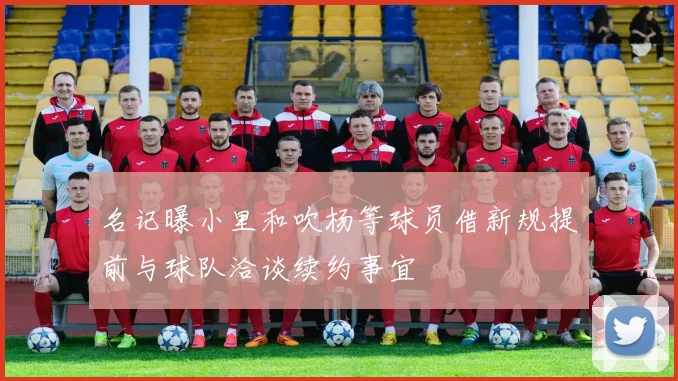 名记曝小里和吹杨等球员借新规提前与球队洽谈续约事宜
