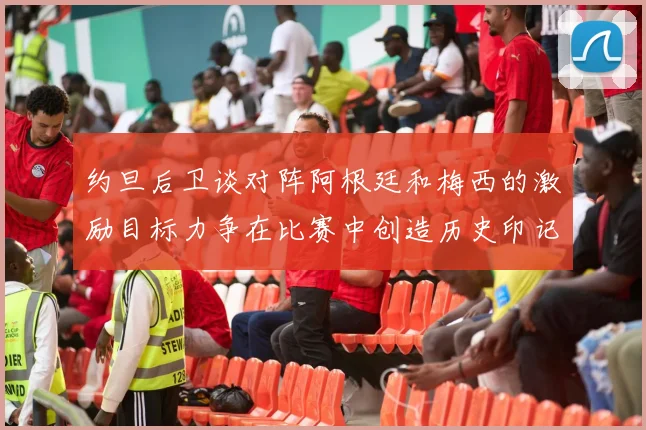 约旦后卫谈对阵阿根廷和梅西的激励目标力争在比赛中创造历史印记