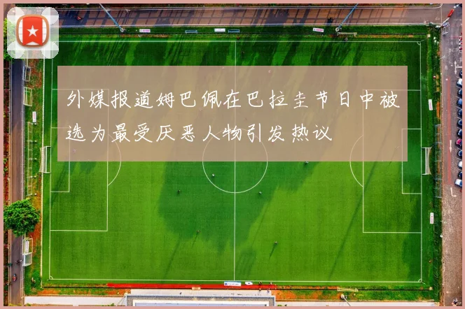 外媒报道姆巴佩在巴拉圭节日中被选为最受厌恶人物引发热议