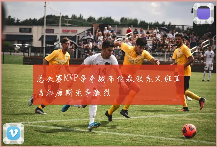 总决赛MVP争夺战布伦森领先文班亚马和唐斯竞争激烈