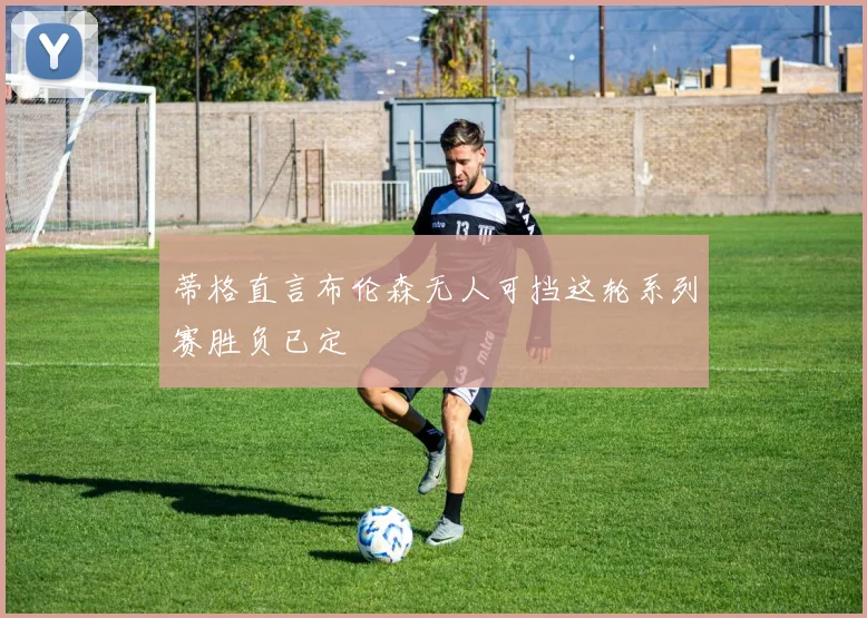 蒂格直言布伦森无人可挡这轮系列赛胜负已定