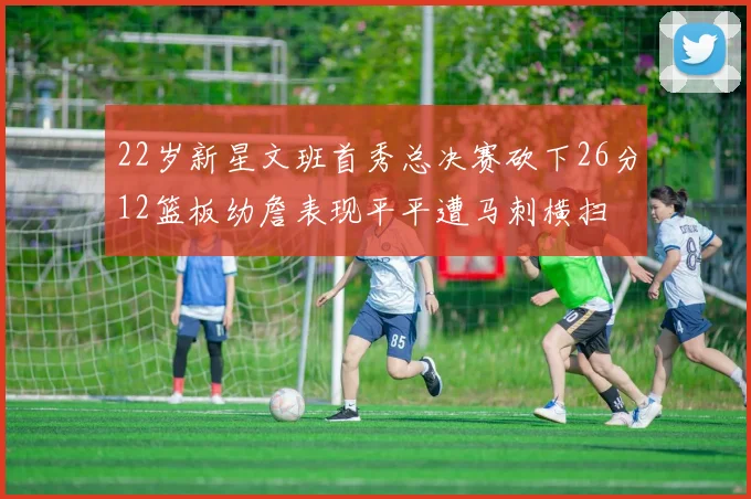 22岁新星文班首秀总决赛砍下26分12篮板幼詹表现平平遭马刺横扫