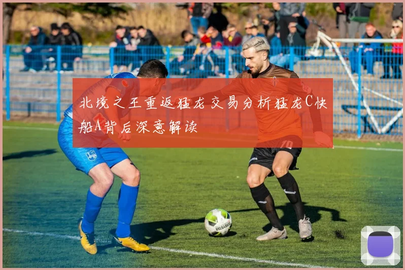 北境之王重返猛龙交易分析猛龙C快船A背后深意解读