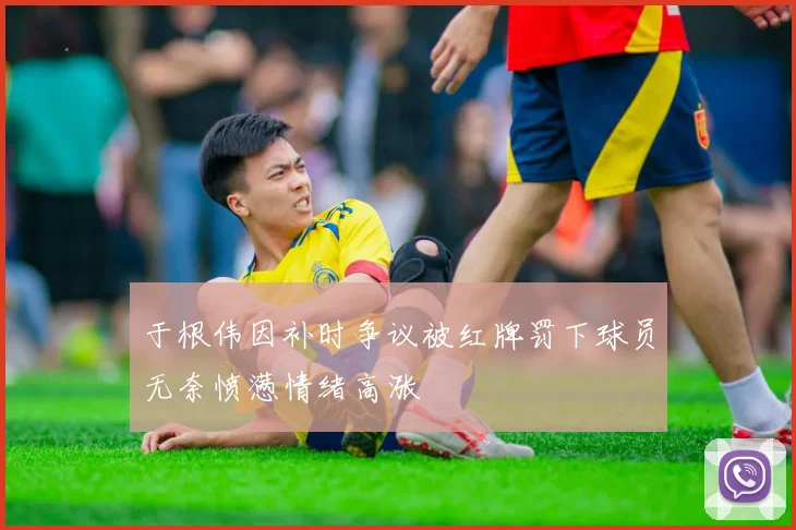 于根伟因补时争议被红牌罚下球员无奈愤懑情绪高涨