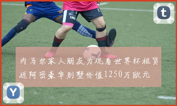 内马尔家人朋友为观看世界杯租赁迈阿密豪华别墅价值1250万欧元