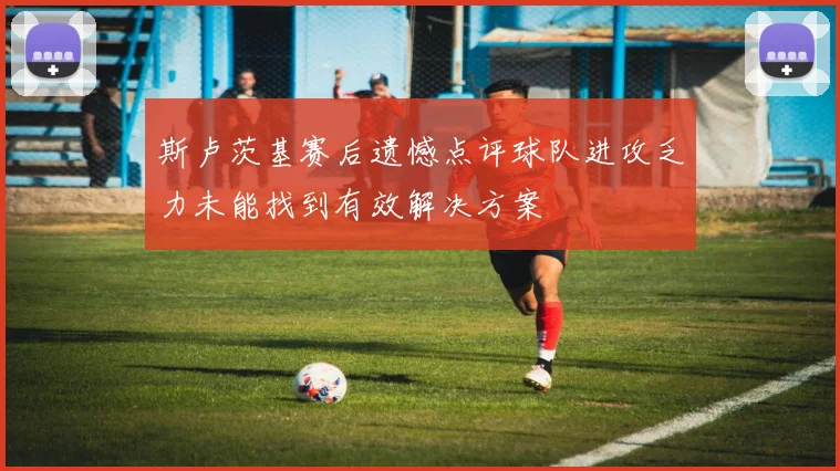 斯卢茨基赛后遗憾点评球队进攻乏力未能找到有效解决方案