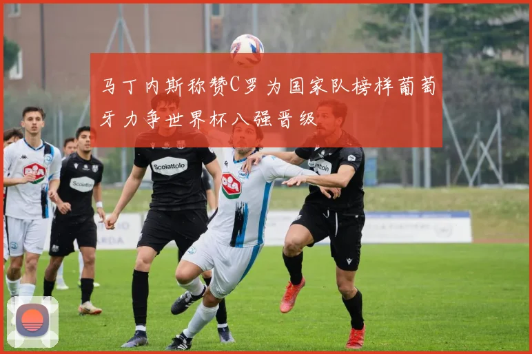 马丁内斯称赞C罗为国家队榜样葡萄牙力争世界杯八强晋级