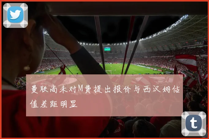 曼联尚未对M费提出报价与西汉姆估值差距明显