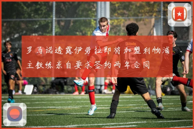 罗马诺透露伊劳拉即将加盟利物浦主教练亲自要求签约两年合同