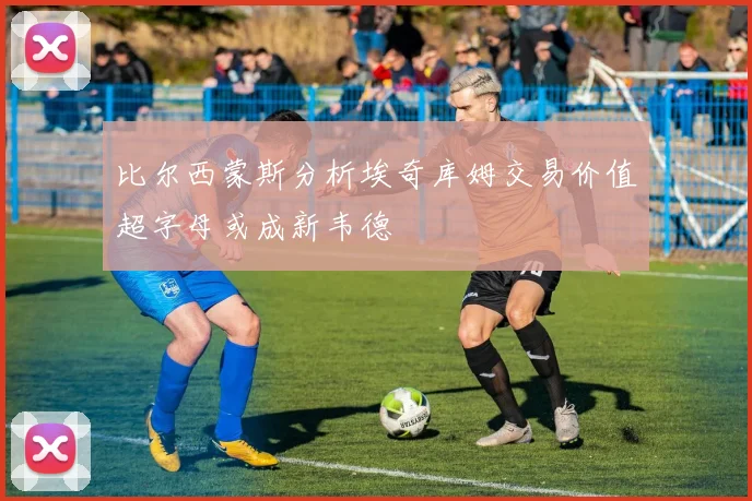 比尔西蒙斯分析埃奇库姆交易价值超字母或成新韦德