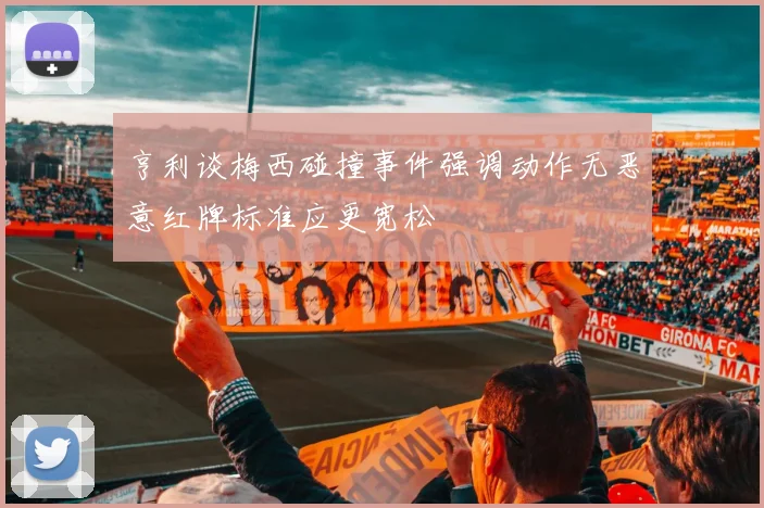 亨利谈梅西碰撞事件强调动作无恶意红牌标准应更宽松