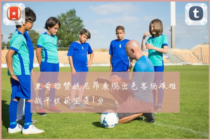 里奇称赞迈尼昂表现出色客场艰难战平收获宝贵1分