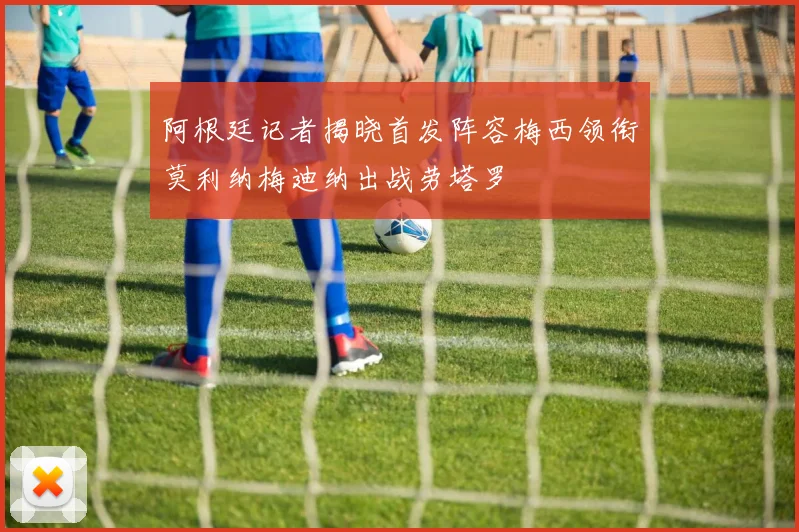 阿根廷记者揭晓首发阵容梅西领衔莫利纳梅迪纳出战劳塔罗