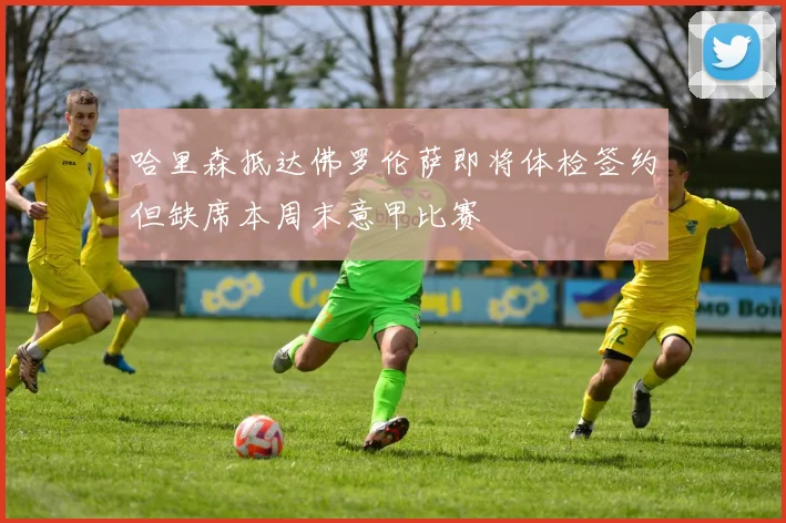 哈里森抵达佛罗伦萨即将体检签约但缺席本周末意甲比赛