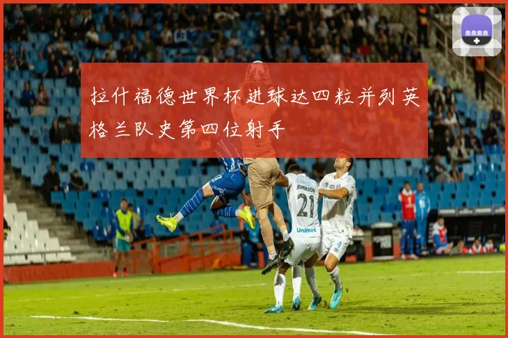 拉什福德世界杯进球达四粒并列英格兰队史第四位射手