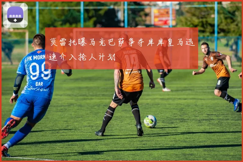 莫雷托曝马竞巴萨争夺库库皇马迅速介入抢人计划