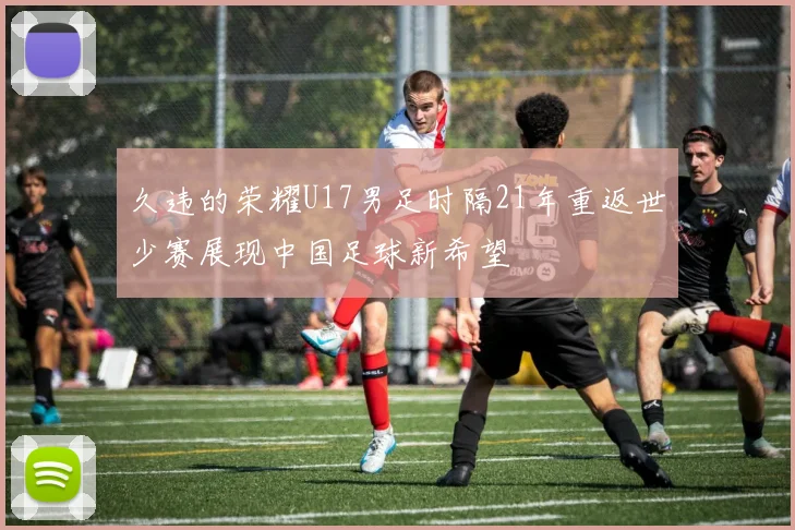 久违的荣耀U17男足时隔21年重返世少赛展现中国足球新希望